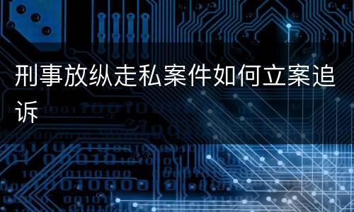 刑事放纵走私案件如何立案追诉