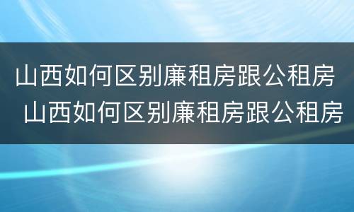 山西如何区别廉租房跟公租房 山西如何区别廉租房跟公租房的区别