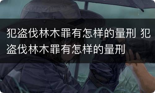 犯盗伐林木罪有怎样的量刑 犯盗伐林木罪有怎样的量刑