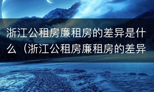 浙江公租房廉租房的差异是什么（浙江公租房廉租房的差异是什么呢）