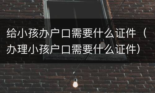 给小孩办户口需要什么证件（办理小孩户口需要什么证件）