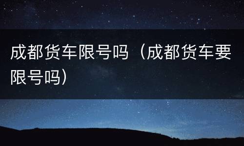 成都货车限号吗（成都货车要限号吗）
