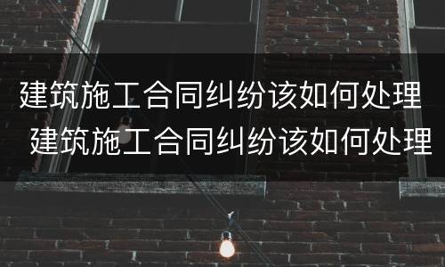 建筑施工合同纠纷该如何处理 建筑施工合同纠纷该如何处理呢