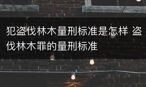 犯盗伐林木量刑标准是怎样 盗伐林木罪的量刑标准