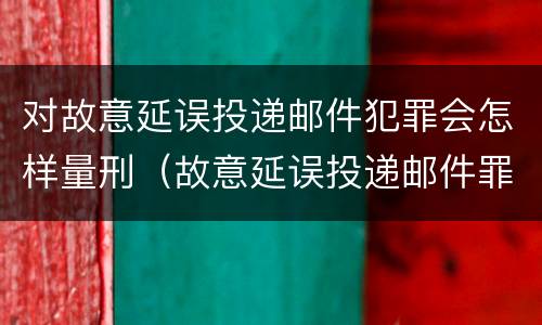 对故意延误投递邮件犯罪会怎样量刑（故意延误投递邮件罪案例）