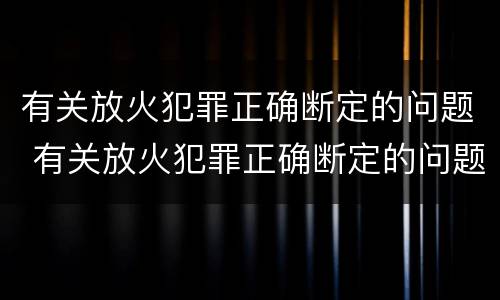 有关放火犯罪正确断定的问题 有关放火犯罪正确断定的问题是