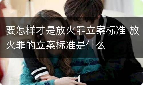 要怎样才是放火罪立案标准 放火罪的立案标准是什么