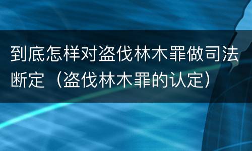 到底怎样对盗伐林木罪做司法断定（盗伐林木罪的认定）