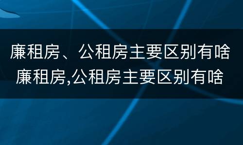 廉租房、公租房主要区别有啥 廉租房,公租房主要区别有啥特点