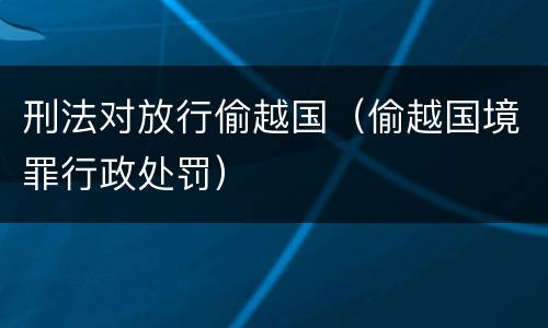 刑法对放行偷越国（偷越国境罪行政处罚）