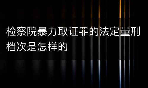 检察院暴力取证罪的法定量刑档次是怎样的