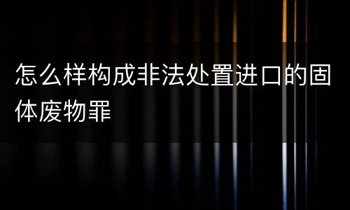 怎么样构成非法处置进口的固体废物罪