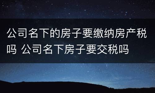 公司名下的房子要缴纳房产税吗 公司名下房子要交税吗