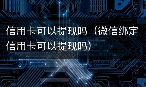 信用卡可以提现吗（微信绑定信用卡可以提现吗）