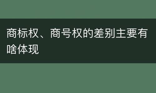 商标权、商号权的差别主要有啥体现