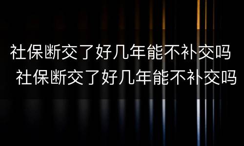 社保断交了好几年能不补交吗 社保断交了好几年能不补交吗有影响吗
