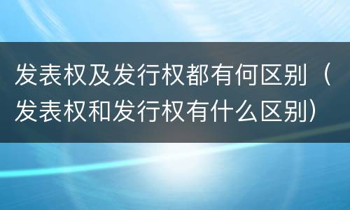 发表权及发行权都有何区别（发表权和发行权有什么区别）
