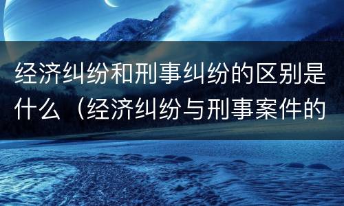 经济纠纷和刑事纠纷的区别是什么（经济纠纷与刑事案件的区别）