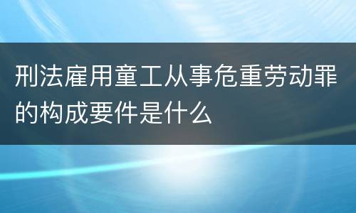 刑法雇用童工从事危重劳动罪的构成要件是什么