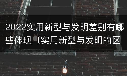 2022实用新型与发明差别有哪些体现（实用新型与发明的区别有哪些）