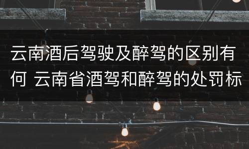 云南酒后驾驶及醉驾的区别有何 云南省酒驾和醉驾的处罚标准