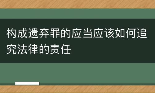 构成遗弃罪的应当应该如何追究法律的责任