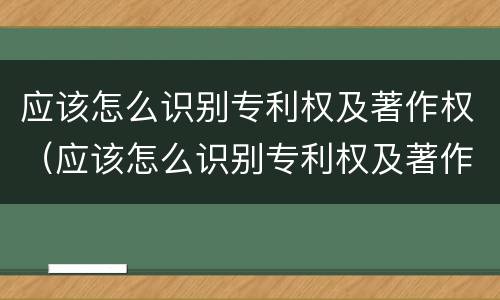 应该怎么识别专利权及著作权（应该怎么识别专利权及著作权证）