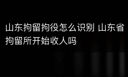 山东拘留拘役怎么识别 山东省拘留所开始收人吗