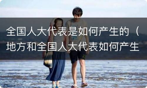 全国人大代表是如何产生的（地方和全国人大代表如何产生）