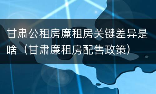 甘肃公租房廉租房关键差异是啥（甘肃廉租房配售政策）