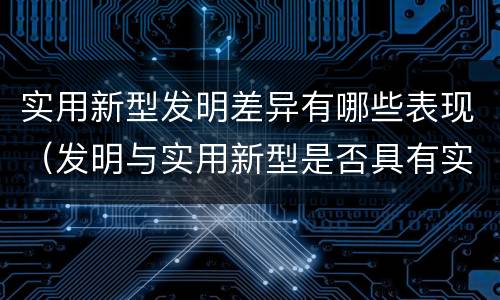 实用新型发明差异有哪些表现（发明与实用新型是否具有实用性）