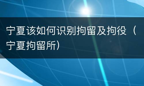 宁夏该如何识别拘留及拘役（宁夏拘留所）