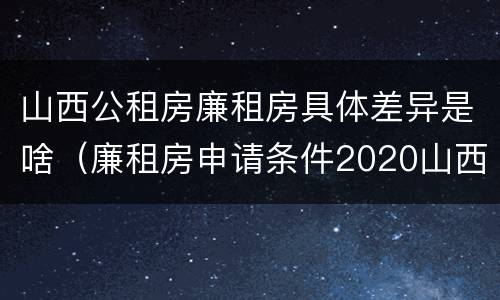 山西公租房廉租房具体差异是啥（廉租房申请条件2020山西）