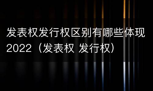 发表权发行权区别有哪些体现2022（发表权 发行权）