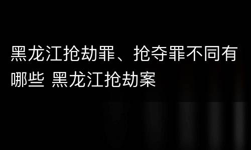 黑龙江抢劫罪、抢夺罪不同有哪些 黑龙江抢劫案