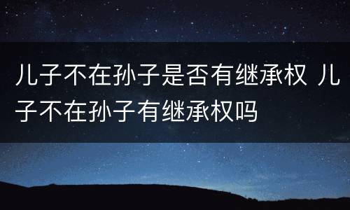儿子不在孙子是否有继承权 儿子不在孙子有继承权吗