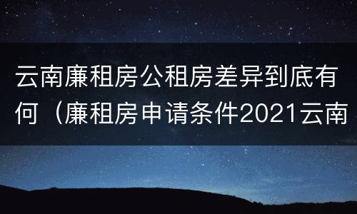 云南廉租房公租房差异到底有何（廉租房申请条件2021云南）