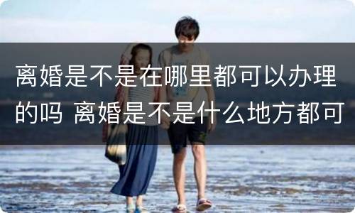 离婚是不是在哪里都可以办理的吗 离婚是不是什么地方都可以办