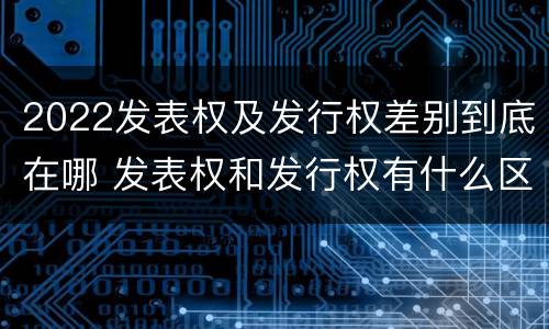 2022发表权及发行权差别到底在哪 发表权和发行权有什么区别