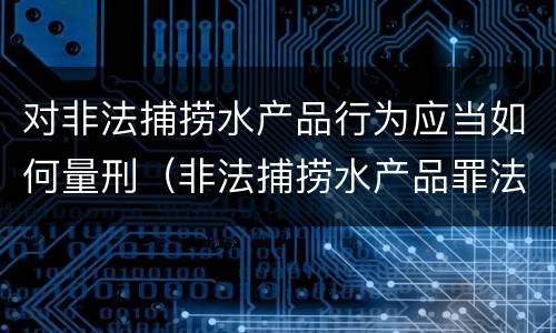 对非法捕捞水产品行为应当如何量刑（非法捕捞水产品罪法律条款）