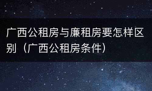 广西公租房与廉租房要怎样区别（广西公租房条件）