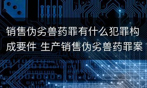 销售伪劣兽药罪有什么犯罪构成要件 生产销售伪劣兽药罪案例