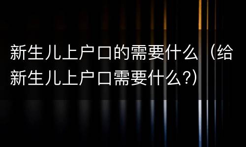 新生儿上户口的需要什么（给新生儿上户口需要什么?）