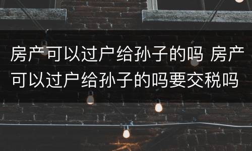 房产可以过户给孙子的吗 房产可以过户给孙子的吗要交税吗