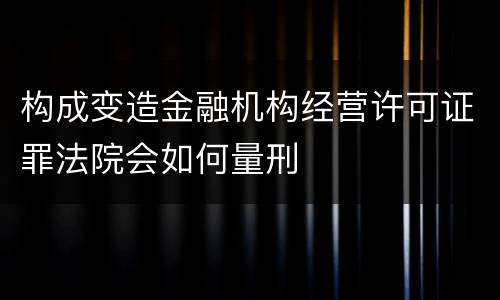 构成变造金融机构经营许可证罪法院会如何量刑