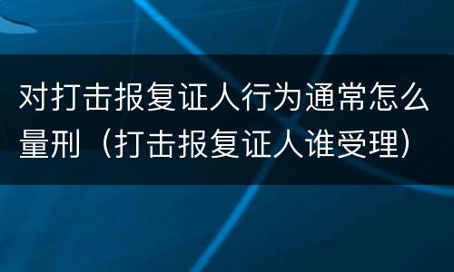 对打击报复证人行为通常怎么量刑（打击报复证人谁受理）