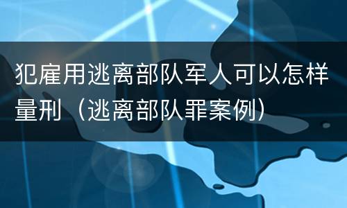 犯雇用逃离部队军人可以怎样量刑（逃离部队罪案例）