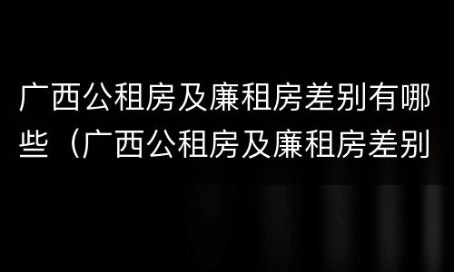 广西公租房及廉租房差别有哪些（广西公租房及廉租房差别有哪些地方）