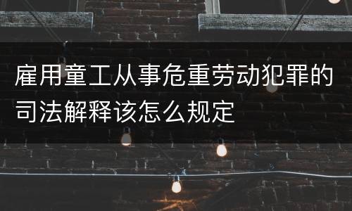 雇用童工从事危重劳动犯罪的司法解释该怎么规定