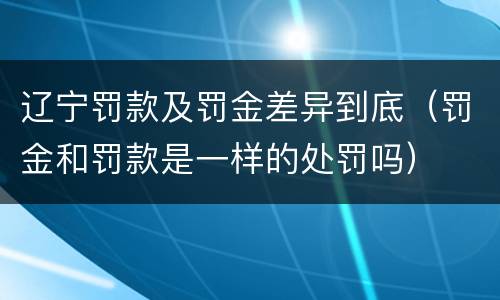 辽宁罚款及罚金差异到底（罚金和罚款是一样的处罚吗）